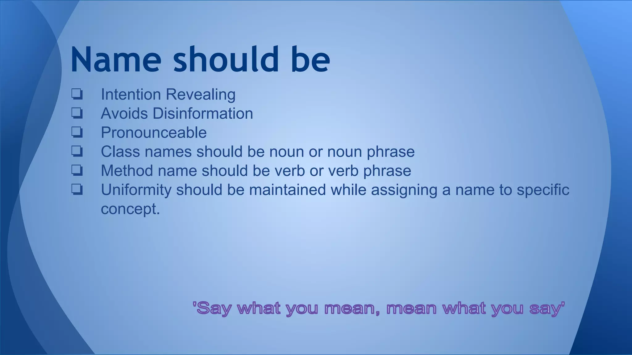 Name should be
❏ Intention Revealing
❏ Avoids Disinformation
❏ Pronounceable
❏ Class names should be noun or noun phrase
❏ Method name should be verb or verb phrase
❏ Uniformity should be maintained while assigning a name to specific
concept.
 