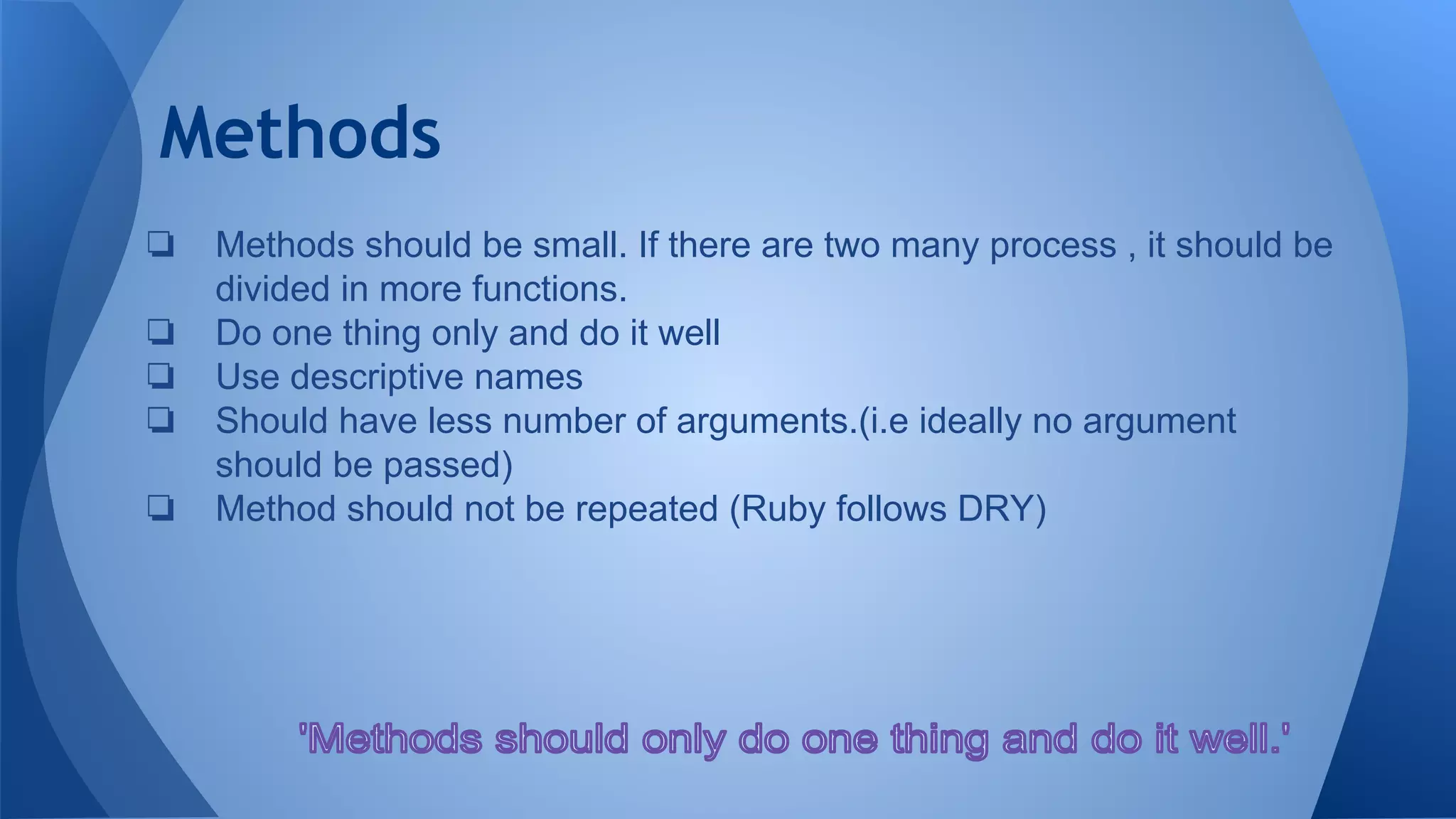 Methods
❏ Methods should be small. If there are two many process , it should be
divided in more functions.
❏ Do one thing only and do it well
❏ Use descriptive names
❏ Should have less number of arguments.(i.e ideally no argument
should be passed)
❏ Method should not be repeated (Ruby follows DRY)
 