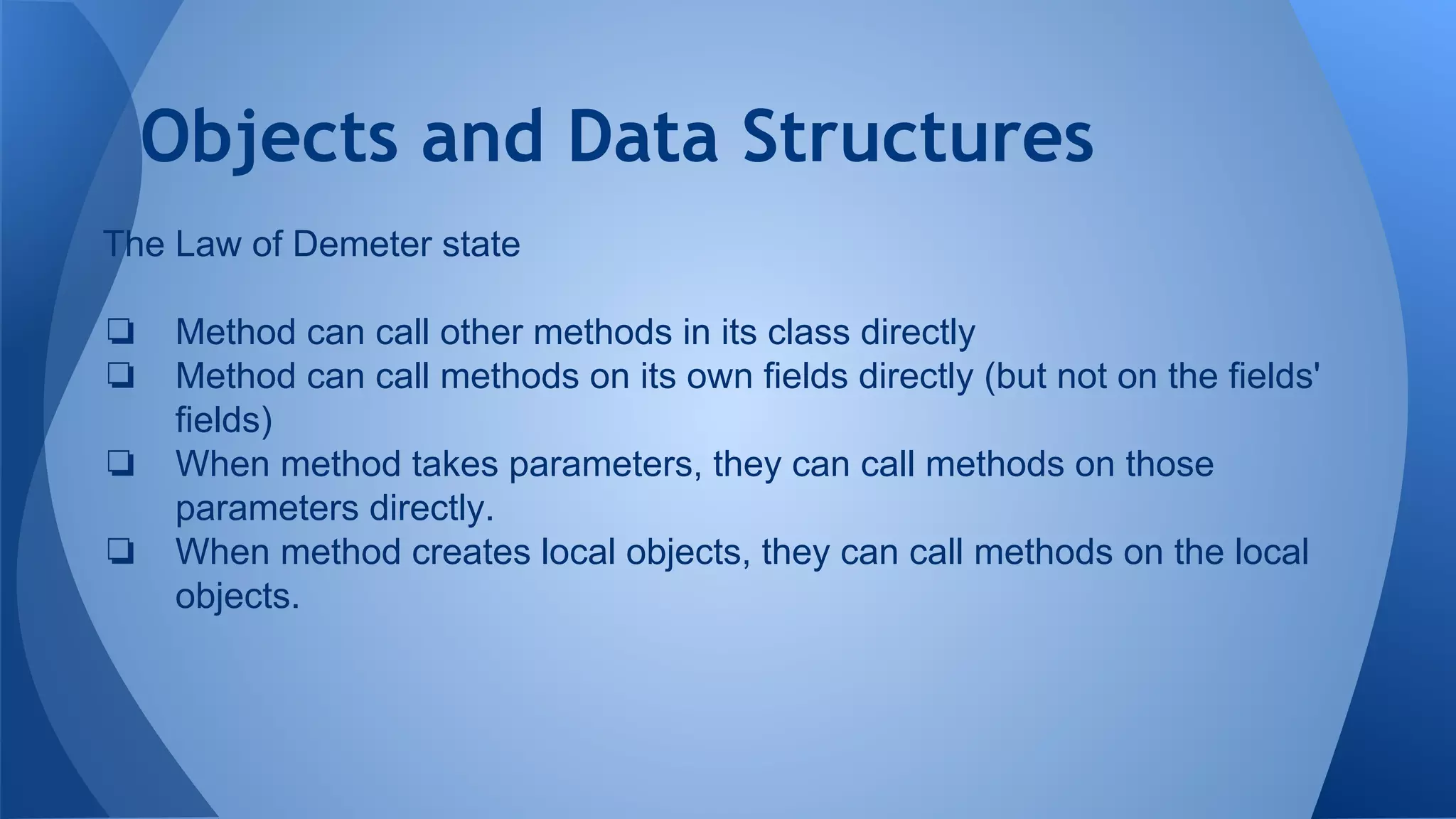 Objects and Data Structures
The Law of Demeter state
❏ Method can call other methods in its class directly
❏ Method can call methods on its own fields directly (but not on the fields'
fields)
❏ When method takes parameters, they can call methods on those
parameters directly.
❏ When method creates local objects, they can call methods on the local
objects.
 