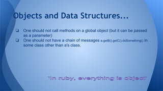 Objects and Data Structures...
❏ One should not call methods on a global object (but it can be passed
as a parameter)
❏ One should not have a chain of messages a.getB().getC().doSomething() in
some class other than a's class.
 