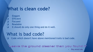 What is clean code?
❏ Elegant
❏ Efficient
❏ Focused
❏ Readable
❏ It should do only one thing and do it well.
What is bad code?
❏ Code which doesn't have above mentioned traits is bad code.
- Boy scout rule
 