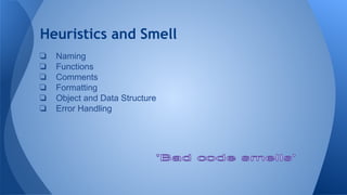 Heuristics and Smell
❏ Naming
❏ Functions
❏ Comments
❏ Formatting
❏ Object and Data Structure
❏ Error Handling
 