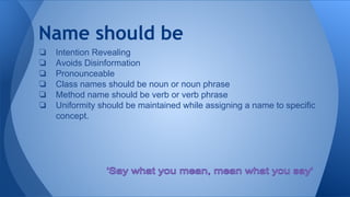 Name should be
❏ Intention Revealing
❏ Avoids Disinformation
❏ Pronounceable
❏ Class names should be noun or noun phrase
❏ Method name should be verb or verb phrase
❏ Uniformity should be maintained while assigning a name to specific
concept.
 
