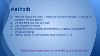 Methods
❏ Methods should be small. If there are two many process , it should be
divided in more functions.
❏ Do one thing only and do it well
❏ Use descriptive names
❏ Should have less number of arguments.(i.e ideally no argument
should be passed)
❏ Method should not be repeated (Ruby follows DRY)
 