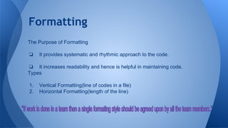 Formatting
The Purpose of Formatting
❏ It provides systematic and rhythmic approach to the code.
❏ It increases readability and hence is helpful in maintaining code.
Types
1. Vertical Formatting(line of codes in a file)
2. Horizontal Formatting(length of the line)
 