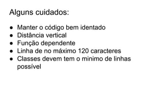 Alguns cuidados:
● Manter o código bem identado
● Distância vertical
● Função dependente
● Linha de no máximo 120 caracteres
● Classes devem tem o minimo de linhas
possível
 