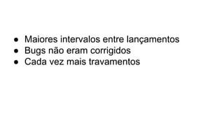 ● Maiores intervalos entre lançamentos
● Bugs não eram corrigidos
● Cada vez mais travamentos
 
