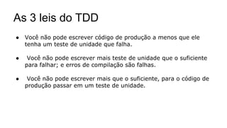 As 3 leis do TDD
● Você não pode escrever código de produção a menos que ele
tenha um teste de unidade que falha.
● Você não pode escrever mais teste de unidade que o suficiente
para falhar; e erros de compilação são falhas.
● Você não pode escrever mais que o suficiente, para o código de
produção passar em um teste de unidade.
 
