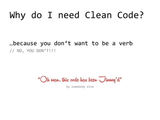 Why do I need Clean Code?
…because you don‘t want to be a verb
// NO, YOU DON‘T!!!
“Oh man, this code has been Jimmy’d“
by somebody else
 