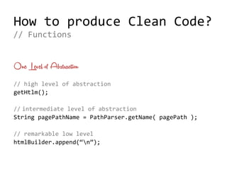 How to produce Clean Code?
One Level of Abstraction
// high level of abstraction
getHtml();
// intermediate level of abstraction
String pagePathName = PathParser.getName( pagePath );
// remarkable low level
htmlBuilder.append(“n”);
// Functions
 