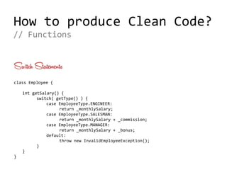 How to produce Clean Code?
Switch Statements
class Employee {
int getSalary() {
switch( getType() ) {
case EmployeeType.ENGINEER:
return _monthlySalary;
case EmployeeType.SALESMAN:
return _monthlySalary + _commission;
case EmployeeType.MANAGER:
return _monthlySalary + _bonus;
default:
throw new InvalidEmployeeException();
}
}
}
// Functions
 