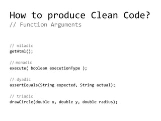 How to produce Clean Code?
// niladic
getHtml();
// monadic
execute( boolean executionType );
// dyadic
assertEquals(String expected, String actual);
// triadic
drawCircle(double x, double y, double radius);
// Function Arguments
 