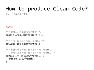 How to produce Clean Code?
Noise
/** Default Consturctor */
public AnnaulDateRule() { … }
/** The day of the Month. */
private int dayOfMonth();
/** Returns the day of the Month.
@return the day of the Month. */
public int getDayOfMonth() {
return dayOfMonth;
}
// Comments
 