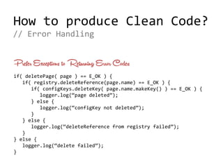 How to produce Clean Code?
Prefer Exceptions to Returning Error Codes
if( deletePage( page ) == E_OK ) {
if( registry.deleteReference(page.name) == E_OK ) {
if( configKeys.deleteKey( page.name.makeKey() ) == E_OK ) {
logger.log(“page deleted”);
} else {
logger.log(“configKey not deleted”);
}
} else {
logger.log(“deleteReference from registry failed”);
}
} else {
logger.log(“delete failed”);
}
// Error Handling
 