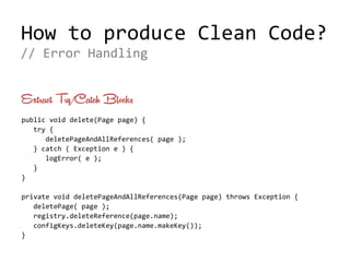 How to produce Clean Code?
Extract Try/Catch Blocks
public void delete(Page page) {
try {
deletePageAndAllReferences( page );
} catch ( Exception e ) {
logError( e );
}
}
private void deletePageAndAllReferences(Page page) throws Exception {
deletePage( page );
registry.deleteReference(page.name);
configKeys.deleteKey(page.name.makeKey());
}
// Error Handling
 