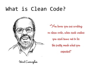 What is Clean Code?
Ward Cunningham
“You know you are working
on clean code, when each routine
you read turns out to be
the pretty much what you
expected“
 
