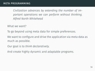meta programming
Civilization advances by extending the number of im-
portant operations we can perform without thinking.
Alfred North Whitehead
What we want?
To go beyond using meta data for simple preferences.
We want to conﬁgure and drive the application via meta data as
much as possible.
Our goal is to think declaratively.
And create highly dynamic and adaptable programs.
56
 