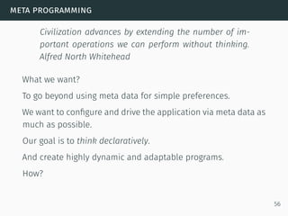 meta programming
Civilization advances by extending the number of im-
portant operations we can perform without thinking.
Alfred North Whitehead
What we want?
To go beyond using meta data for simple preferences.
We want to conﬁgure and drive the application via meta data as
much as possible.
Our goal is to think declaratively.
And create highly dynamic and adaptable programs.
How?
56
 
