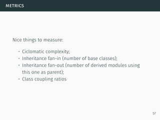 metrics
Nice things to measure:
• Ciclomatic complexity;
• Inheritance fan-in (number of base classes);
• Inheritance fan-out (number of derived modules using
this one as parent);
• Class coupling ratios
57
 