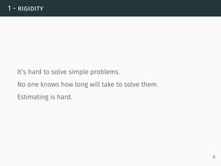 1 - rigidity
It’s hard to solve simple problems.
No one knows how long will take to solve them.
Estimating is hard.
6
 