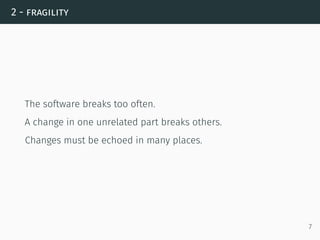 2 - fragility
The software breaks too often.
A change in one unrelated part breaks others.
Changes must be echoed in many places.
7
 