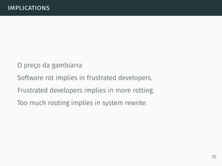implications
O preço da gambiarra
Software rot implies in frustrated developers.
Frustrated developers implies in more rotting.
Too much rooting implies in system rewrite.
10
 