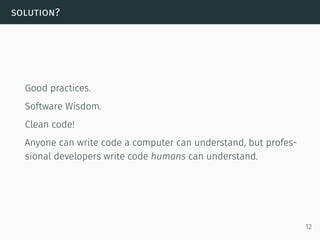solution?
Good practices.
Software Wisdom.
Clean code!
Anyone can write code a computer can understand, but profes-
sional developers write code humans can understand.
12
 