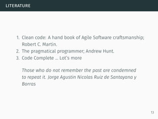 literature
1. Clean code: A hand book of Agile Software craftsmanship;
Robert C. Martin.
2. The pragmatical programmer; Andrew Hunt.
3. Code Complete … Lot’s more
Those who do not remember the past are condemned
to repeat it. Jorge Agustin Nicolas Ruiz de Santayana y
Borras
13
 
