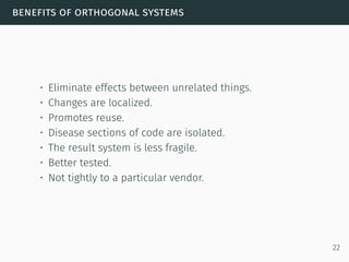 benefits of orthogonal systems
• Eliminate effects between unrelated things.
• Changes are localized.
• Promotes reuse.
• Disease sections of code are isolated.
• The result system is less fragile.
• Better tested.
• Not tightly to a particular vendor.
22
 