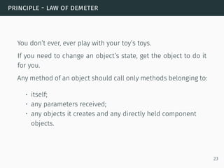 principle - law of demeter
You don’t ever, ever play with your toy’s toys.
If you need to change an object’s state, get the object to do it
for you.
Any method of an object should call only methods belonging to:
• itself;
• any parameters received;
• any objects it creates and any directly held component
objects.
23
 