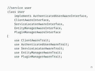 //service user
class User
implements AuthenticatedUserAwareInterface,
ClientAwareInterface,
ServiceLocatorAwareInterface,
EntityManagerAwareInterface,
PluginManagerAwareInterface
{
use ClientAwareTrait;
use AuthenticatedUserAwareTrait;
use ServiceLocatorAwareTrait;
use EntityManagerAwareTrait;
use PluginManagerAwareTrait;
25
 