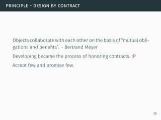 principle - design by contract
Objects collaborate with each other on the basis of “mutual obli-
gations and beneﬁts”. - Bertrand Meyer
Developing became the process of honoring contracts. :P
Accept few and promise few.
26
 