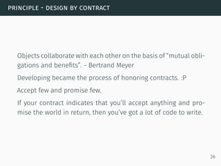 principle - design by contract
Objects collaborate with each other on the basis of “mutual obli-
gations and beneﬁts”. - Bertrand Meyer
Developing became the process of honoring contracts. :P
Accept few and promise few.
If your contract indicates that you’ll accept anything and pro-
mise the world in return, then you’ve got a lot of code to write.
26
 