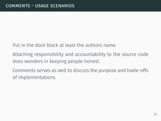 comments - usage scenarios
Put in the dock block at least the authors name.
Attaching responsibility and accountability to the source code
does wonders in keeping people honest.
Comments serves as well to discuss the purpose and trade-offs
of implementations.
31
 