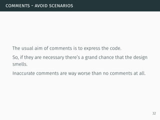 comments - avoid scenarios
The usual aim of comments is to express the code.
So, if they are necessary there’s a grand chance that the design
smells.
Inaccurate comments are way worse than no comments at all.
32
 