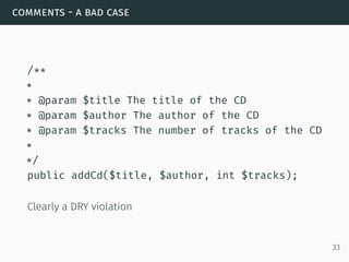 comments - a bad case
/**
*
* @param $title The title of the CD
* @param $author The author of the CD
* @param $tracks The number of tracks of the CD
*
*/
public addCd($title, $author, int $tracks);
Clearly a DRY violation
33
 