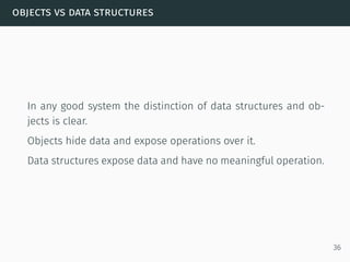 objects vs data structures
In any good system the distinction of data structures and ob-
jects is clear.
Objects hide data and expose operations over it.
Data structures expose data and have no meaningful operation.
36
 