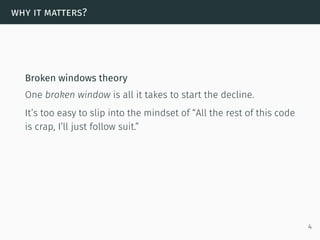 why it matters?
Broken windows theory
One broken window is all it takes to start the decline.
It’s too easy to slip into the mindset of “All the rest of this code
is crap, I’ll just follow suit.”
4
 