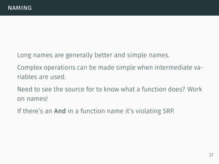 naming
Long names are generally better and simple names.
Complex operations can be made simple when intermediate va-
riables are used.
Need to see the source for to know what a function does? Work
on names!
If there’s an And in a function name it’s violating SRP.
37
 