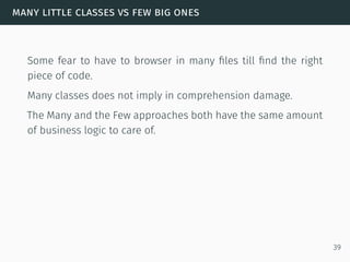many little classes vs few big ones
Some fear to have to browser in many ﬁles till ﬁnd the right
piece of code.
Many classes does not imply in comprehension damage.
The Many and the Few approaches both have the same amount
of business logic to care of.
39
 