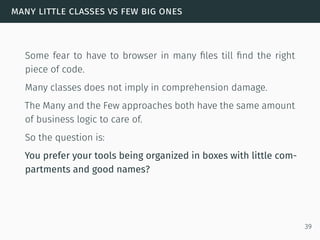 many little classes vs few big ones
Some fear to have to browser in many ﬁles till ﬁnd the right
piece of code.
Many classes does not imply in comprehension damage.
The Many and the Few approaches both have the same amount
of business logic to care of.
So the question is:
You prefer your tools being organized in boxes with little com-
partments and good names?
39
 