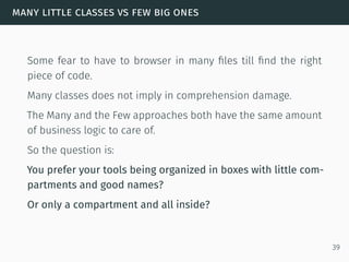 many little classes vs few big ones
Some fear to have to browser in many ﬁles till ﬁnd the right
piece of code.
Many classes does not imply in comprehension damage.
The Many and the Few approaches both have the same amount
of business logic to care of.
So the question is:
You prefer your tools being organized in boxes with little com-
partments and good names?
Or only a compartment and all inside?
39
 
