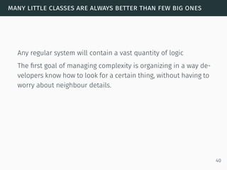 many little classes are always better than few big ones
Any regular system will contain a vast quantity of logic
The ﬁrst goal of managing complexity is organizing in a way de-
velopers know how to look for a certain thing, without having to
worry about neighbour details.
40
 