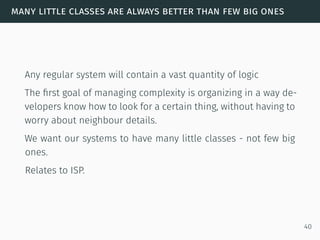 many little classes are always better than few big ones
Any regular system will contain a vast quantity of logic
The ﬁrst goal of managing complexity is organizing in a way de-
velopers know how to look for a certain thing, without having to
worry about neighbour details.
We want our systems to have many little classes - not few big
ones.
Relates to ISP.
40
 