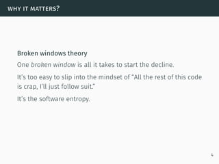 why it matters?
Broken windows theory
One broken window is all it takes to start the decline.
It’s too easy to slip into the mindset of “All the rest of this code
is crap, I’ll just follow suit.”
It’s the software entropy.
4
 