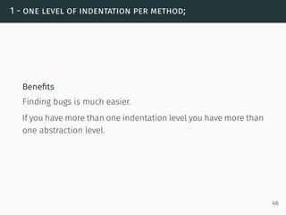 1 - one level of indentation per method;
Beneﬁts
Finding bugs is much easier.
If you have more than one indentation level you have more than
one abstraction level.
46
 