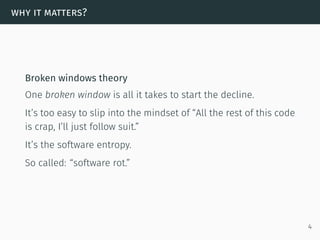 why it matters?
Broken windows theory
One broken window is all it takes to start the decline.
It’s too easy to slip into the mindset of “All the rest of this code
is crap, I’ll just follow suit.”
It’s the software entropy.
So called: “software rot.”
4
 