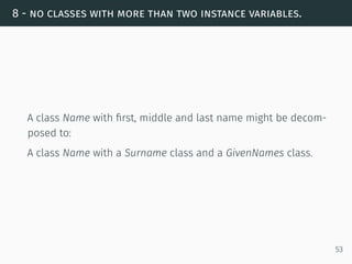 8 - no classes with more than two instance variables.
A class Name with ﬁrst, middle and last name might be decom-
posed to:
A class Name with a Surname class and a GivenNames class.
53
 