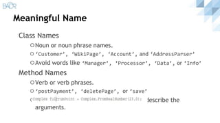 Meaningful Name
Class Names
⚪Noun or noun phrase names.
⚪ ‘Customer’, ‘WikiPage’, ‘Account’, and ‘AddressParser’
⚪Avoid words like ‘Manager’, ‘Processor’, ‘Data’, or ‘Info’
Method Names
⚪Verb or verb phrases.
⚪ ‘postPayment’, ‘deletePage’, or ‘save’
⚪Static factory methods with names that describe the
arguments.
 