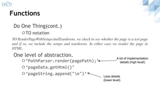 Functions
Do One Thing(cont.)
⚪TO notation
One level of abstraction.
⚪‘PathParser.render(pagePath);’
⚪‘pageData.getHtml()’
⚪‘pageString.append("n")’
A lot of implementation
details (high level)
Less details
(lower level)
 